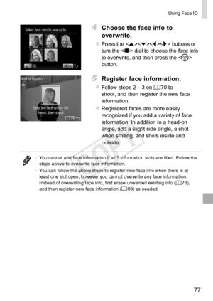 Page 7777
Using	Face	ID
4	 Choose	the	face	info	to	
overwrite.
zzPress	the		buttons	or	turn	the		dial	to	choose	the	face	info	to	overwrite,	and	then	press	the		button.
5	 Register	face	information.
zzFollow	steps	2	–	3	on	=		70	to	shoot,	and	then	register	the	new	face	information.
zzRegistered	faces	are	more	easily	recognized	if	you	add	a	variety	of	face	information.	In	addition	to	a	head-on	angle,	add	a	slight	side	angle,	a	shot	when	smiling,	and	shots	inside	and	outside.
•	 You	cannot	add	face	information	if...