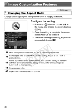 Page 8080
Image Customization Features
Still	Images
Changing the Aspect Ratio
Change	the	image	aspect	ratio	(ratio	of	width	to	height)	as	follows.
Configure	the	setting.
zzPress	the		button,	choose	[]	in	the	menu,	and	choose	the	desired	option	(=		47).
XXOnce	the	setting	is	complete,	the	screen	aspect	ratio	will	be	updated.
zzTo	restore	the	original	setting,	repeat	this	process	but	choose	[].
Used	for	display	on	widescreen	HDTVs	or	similar	display	devices.
Same	aspect	ratio	as	35mm	film,	used	for	printing...