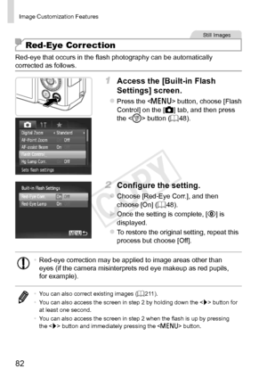 Page 8282
Image	Customization	Features
Still	Images
Red-Eye Correction
Red-eye	that	occurs	in	the	flash	photography	can	be	automatically	corrected	as	follows.
1	 Access	the	[Built-in	Flash	
Settings]	screen.
zzPress	the		button,	choose	[Flash	Control]	on	the	[4]	tab,	and	then	press	the		button	(=		48).
2	 Configure	the	setting.
zzChoose	[Red-Eye	Corr.],	and	then	choose	[On]	(=		48).
XXOnce	the	setting	is	complete,	[R]	is	displayed.
zzTo	restore	the	original	setting,	repeat	this	process	but	choose	[Off].
•...