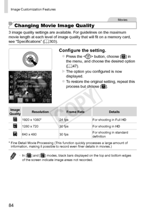 Page 8484
Image	Customization	Features
Movies
Changing Movie Image Quality
3	image	quality	settings	are	available.	For	guidelines	on	the	maximum	movie	length	at	each	level	of	image	quality	that	will	fit	on	a	memory	card,	see	“Specifications”	(=		303).
Configure	the	setting.
zzPress	the		button,	choose	[]	in	the	menu,	and	choose	the	desired	option	(=		47).
XXThe	option	you	configured	is	now	displayed.
zzTo	restore	the	original	setting,	repeat	this	process	but	choose	[].
Image	Quality Resolution
Frame...