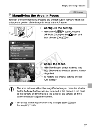 Page 8787
Helpful	Shooting	Features
Still	Images
Magnifying the Area in Focus
You	can	check	the	focus	by	pressing	the	shutter	button	halfway,	which	will	enlarge	the	portion	of	the	image	in	focus	in	the	AF	frame.
1	 Configure	the	setting.
zzPress	the		button,	choose	[AF-Point	Zoom]	on	the	[4]	tab,	and	then	choose	[On]	(=		48).
2	 Check	the	focus.
zzPress	the	shutter	button	halfway.	The	face	detected	as	the	main	subject	is	now	magnified.
zzTo	restore	the	original	setting,	choose	[Off]	in	step	1.
•	The	area	in...