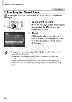 Page 8888
Helpful	Shooting	Features
Still	Images
Checking for Closed Eyes
[]	is	displayed	when	the	camera	detects	that	people	may	have	closed	their	eyes.
1	 Configure	the	setting.
zzPress	the		button,	choose	[Blink	Detection]	on	the	[4]	tab,	and	then	choose	[On]	(=		48).
2	 Shoot.
XX[]	is	displayed	when	the	camera	detects	a	person	whose	eyes	are	closed.
zzTo	restore	the	original	setting,	choose	[Off]	in	step	1.
•	When	you	have	specified	multiple	shots	in	[$]	mode,	this	function	is	only	available	for	the	final...