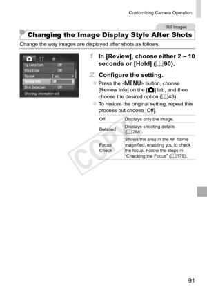 Page 9191
Customizing	Camera	Operation
Still	Images
Changing the Image Display Style After Shots
Change	the	way	images	are	displayed	after	shots	as	follows.
1	 In	[Review],	choose	either	2	–	10	
seconds	or	[Hold]	(=		90).
2	 Configure	the	setting.
zzPress	the		button,	choose	[Review	Info]	on	the	[4]	tab,	and	then	choose	the	desired	option	( =		48).
zzTo	restore	the	original	setting,	repeat	this	process	but	choose	[Off].
Off Displays	only	the	image.
Detailed Displays
	shooting	details	(=		288).
Focus
	Check...