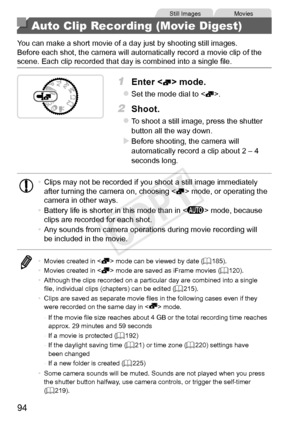 Page 9494
Still	ImagesMovies
Auto Clip Recording (Movie Digest)
You	can	make	a	short	movie	of	a	day	just	by	shooting	still	images.
Before	each	shot,	the	camera	will	automatically	record	a	movie	clip	of	the	scene.	Each	clip	recorded	that	day	is	combined	into	a	single	file.
1	 Enter		mode.
zzSet	the	mode	dial	to	.
2	 Shoot.
zzTo	shoot	a	still	image,	press	the	shutter	button	all	the	way	down.
XXBefore	shooting,	the	camera	will	automatically	record	a	clip	about	2	–	4	seconds	long.
•	 Clips	may	not	be	recorded	if...