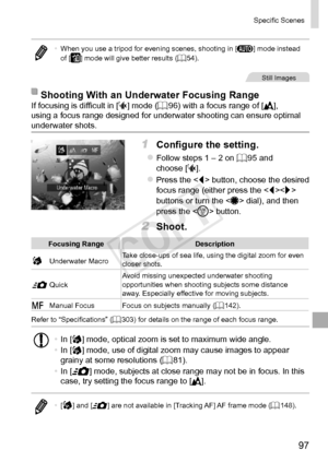 Page 9797
Specific	Scenes
•	When	you	use	a	tripod	for	evening	scenes,	shooting	in	[
A ]	mode	instead	of	[]	mode	will	give	better	results	(=		54).
Still	Images
Shooting	With	an	Underwater	Focusing	RangeIf	focusing	is	difficult	in	[S]	mode	(=		96)	with	a	focus	range	of	[],	using	a	focus	range	designed	for	underwater	shooting	can	ensure	optimal	underwater	shots.
1	 Configure	the	setting.
zzFollow	steps	1	–	2	on	=		95	and	choose	[S].
zzPress	the		button,	choose	the	desired	focus	range	(either	press	the	<
q>	buttons...