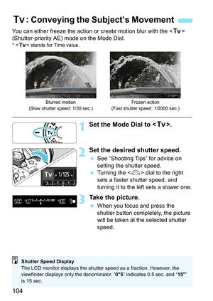 Page 104104
You can either freeze the action or create motion blur with the  
(Shutter-priority AE) mode on the Mode Dial.
*  stands for Time value.
1Set the Mode Dial to .
2Set the desired shutter speed.
 See “Shooting Tips” for advice on 
setting the shutter speed.
 Turning the  dial to the right 
sets a faster shutter speed, and 
turning it to the left sets a slower one.
3Take the picture.
 When you focus and press the 
shutter button completely, the picture 
will be taken at the selected shutter 
speed.
s:...