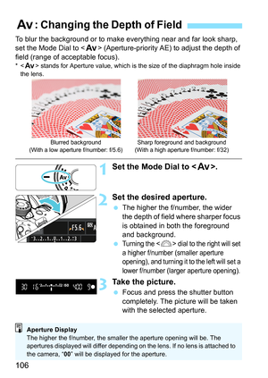Page 106106
To blur the background or to make everything near and far look sharp, 
set the Mode Dial to  (Aperture-priority AE) to adjust the depth of 
field (range of acceptable focus).
* stands for Aperture value, which is the size of the diaphragm hole inside 
the lens.
1Set the Mode Dial to .
2Set the desired aperture.
 The higher the f/number, the wider 
the depth of field where sharper focus 
is obtained in both the foreground 
and background.
 
Turni ng t he  dial to the right will set 
a higher f/number...