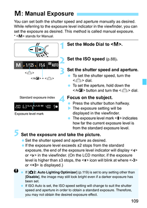 Page 109109
You can set both the shutter speed and aperture manually as desired. 
While referring to the exposure level indicator in the viewfinder, you can 
set the exposure as desired. This method is called manual exposure.
*  stands for Manual.
1Set the Mode Dial to .
2Set the ISO speed (p.88).
3Set the shutter speed and aperture.
 To set the shutter speed, turn the 
 dial.
 
To set the aperture, hold down the 
 button and turn the  dial.
4Focus on the subject.
 Press the shutter button halfway.
XThe exposure...