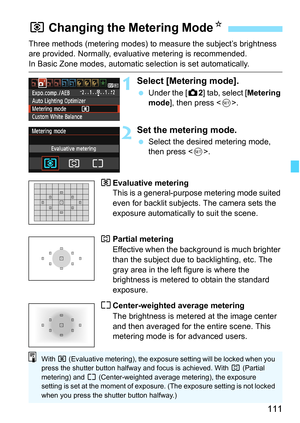 Page 111111
Three methods (metering modes) to measure the subject’s brightness 
are provided. Normally, evaluative metering is recommended.
In Basic Zone modes, automatic selection is set automatically.
1Select [Metering mode].
 Under the [z2] tab, select [Metering 
mode], then press .
2Set the metering mode.
 Select the desired metering mode, 
then press .
qEvaluative metering 
This is a general-purpose metering mode suited 
even for backlit subjects. The camera sets the 
exposure automatically to suit the...