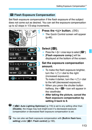 Page 113113
Setting Exposure CompensationN
Set flash exposure compensation if the flash exposure of the subject 
does not come out as desired. You can set the exposure compensation 
up to ±2 stops in 1/3-stop increments.
1Press the  button. (7)
XThe Quick Control screen will appear 
(p.46).
2Select [y].
 Press the  cross keys to select [y*].
X[Flash exposure comp.] will be 
displayed at the bottom of the screen.
3Set the exposure compensation 
amount.
 To make the flash exposure brighter, 
turn the  dial to the...