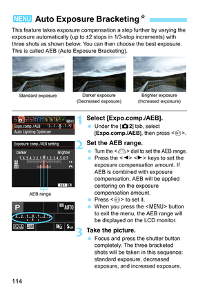 Page 114114
This feature takes exposure compensation a step further by varying the 
exposure automatically (up to ±2 stops in 1/3-stop increments) with 
three shots as shown below. You can then choose the best exposure.
This is called AEB (Auto Exposure Bracketing).
1Select [Expo.comp./AEB].
 Under the [z2] tab, select 
[Expo.comp./AEB], then press .
2Set the AEB range.
 Turn the  dial to set the AEB range. Press the   keys to set the 
exposure compensation amount. If 
AEB is combined with exposure...