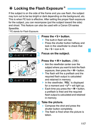 Page 117117
If the subject is on the side of the frame and you use flash, the subject 
may turn out to be too bright or dark depending on the background, etc. 
This is when FE lock is effective. After setting the proper flash exposure 
for the subject, you can recompose (put the subject toward the side) 
and shoot. This feature can also be used with a Canon EX-series 
Speedlite.
* FE stands for Flash Exposure.
1Press the  button.
XThe built-in flash will rise.
 Press the shutter button halfway and 
look in the...