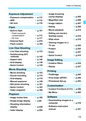 Page 1313
Index to Features
Exposure Adjustment
 Exposure compensationÎ p.112
 AEBÎ p.114
 AE lockÎ p.116
Flash
 Built-in flashÎ p.101
• Flash exposure 
compensationÎ p.113
• FE lockÎ p.117
 External flashÎ p.270
 Flash controlÎ p.194
Live View Shooting
 Live View shootingÎ p.133
 Autofocusing (AF) 
methodsÎ p.142
 Aspect ratioÎ p.140
 Grid displayÎ p.139
 Quick ControlÎ p.138
Movie Shooting
 Movie shootingÎ p.153
 Sound recordingÎ p.174
 Grid displayÎ p.175
 Manual exposureÎ p.156
 Still photo shootingÎ p.161...