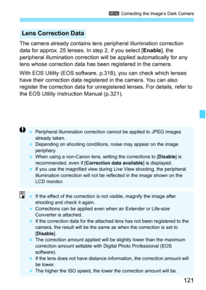 Page 121
121
3 Correcting the Image’s Dark Corners
The camera already contains lens  peripheral illumination correction 
data for approx. 25 lenses. In step 2, if you select [ Enable], the 
peripheral illumination correction will  be applied automatically for any 
lens whose correction data has been registered in the camera.
With EOS Utility (EOS software,  p.318), you can check which lenses 
have their correction data registered in the camera. You can also 
register the correction data for unregistered lenses....