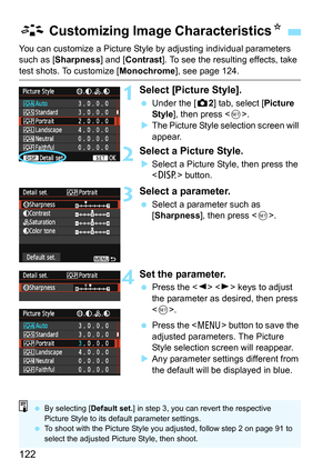 Page 122122
You can customize a Picture Style by adjusting individual parameters 
such as [Sharpness] and [Contrast]. To see the resulting effects, take 
test shots. To customize [Monochrome], see page 124.
1Select [Picture Style].
 Under the [z2] tab, select [Picture 
Style], then press .
XThe Picture Style selection screen will 
appear.
2Select a Picture Style.
XSelect a Picture Style, then press the 
 button.
3Select a parameter.
 Select a parameter such as 
[Sharpness], then press .
4Set the parameter....