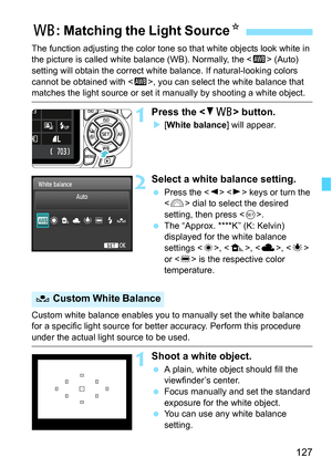 Page 127127
The function adjusting the color tone so that white objects look white in 
the picture is called white balance (WB). Normally, the  (Auto) 
setting will obtain the correct white balance. If natural-looking colors 
cannot be obtained with , you can select the white balance that 
matches the light source or set it manually by shooting a white object.
1Press the  button.
X[White balance] will appear.
2Select a white balance setting.
 Press the   keys or turn the 
 dial to select the desired 
setting,...