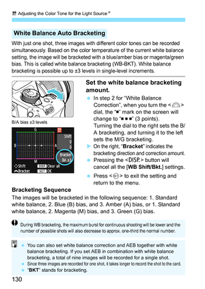 Page 130u Adjusting the Color Tone for the Light SourceN
130
With just one shot, three images with different color tones can be recorded 
simultaneously. Based on the color temperature of the current white balance 
setting, the image will be bracketed with a blue/amber bias or magenta/green 
bias. This is called white balance bracketing (WB-BKT). White balance 
bracketing is possible up to ±3 levels in single-level increments.
Set the white balance bracketing 
amount.
 In step 2 for “White Balance 
Correction”,...