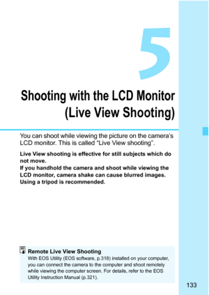 Page 133
133
5
Shooting with the LCD Monitor
(Live View Shooting)
You can shoot while viewing the picture on the camera’s 
LCD monitor. This is called “Live View shooting”.
Live View shooting is effective for still subjects which do 
not move.
If you handhold the camera and shoot while viewing the 
LCD monitor, camera shake can cause blurred images. 
Using a tripod is recommended.
Remote Live View ShootingWith EOS Utility (EOS software, p.318) installed on your computer, 
you can connect the camera to the...