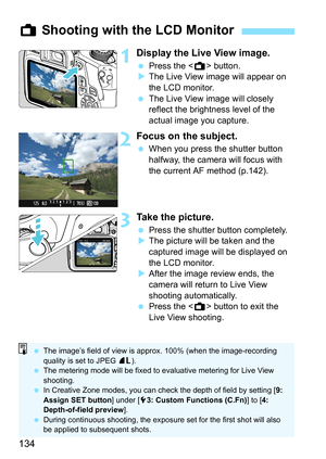 Page 134134
1Display the Live View image.
 Press the  button.
XThe Live View image will appear on 
the LCD monitor.
 The Live View image will closely 
reflect the brightness level of the 
actual image you capture.
2Focus on the subject.
 When you press the shutter button 
halfway, the camera will focus with 
the current AF method (p.142).
3Take the picture.
 Press the shutter button completely.
XThe picture will be taken and the 
captured image will be displayed on 
the LCD monitor.
XAfter the image review ends,...