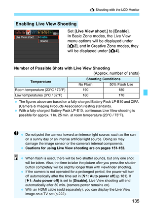 Page 135135
A Shooting with the LCD Monitor
Set [Live View shoot.] to [Enable].
In Basic Zone modes, the Live View 
menu options will be displayed under 
[z2], and in Creative Zone modes, they 
will be displayed under [z4].
Number of Possible Shots with Live View Shooting
(Approx. number of shots)
 The figures above are based on a fully-charged Battery Pack LP-E10 and CIPA 
(Camera & Imaging Products Association) testing standards.
 With a fully-charged Battery Pack LP-E10, continuous Live View shooting is...