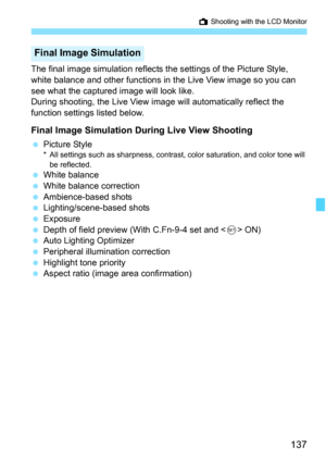 Page 137137
A Shooting with the LCD Monitor
The final image simulation reflects the settings of the Picture Style, 
white balance and other functions in the Live View image so you can 
see what the captured image will look like.
During shooting, the Live View image will automatically reflect the 
function settings listed below.
Final Image Simulation During Live View Shooting
 Picture Style* All settings such as sharpness, contrast, color saturation, and color tone will 
be reflected.
 White balance
 White...