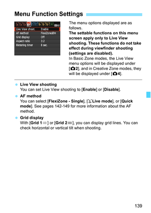 Page 139139
The menu options displayed are as 
follows.
The settable functions on this menu 
screen apply only to Live View 
shooting. These functions do not take 
effect during viewfinder shooting 
(settings are disabled).
In Basic Zone modes, the Live View 
menu options will be displayed under 
[z2], and in Creative Zone modes, they 
will be displayed under [z4].
 Live View shooting
You can set Live View shooting to [Enable] or [Disable].
 AF method
You can select [FlexiZone - Single], [uLive mode], or [Quick...