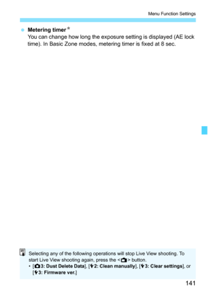 Page 141141
Menu Function Settings
 Metering timerN
You can change how long the exposure setting is displayed (AE lock 
time). In Basic Zone modes, metering timer is fixed at 8 sec.
Selecting any of the following operations will stop Live View shooting. To 
start Live View shooting again, press the  button.
•[z3: Dust Delete Data], [52: Clean manually], [53: Clear settings], or 
[53: Firmware ver.] 