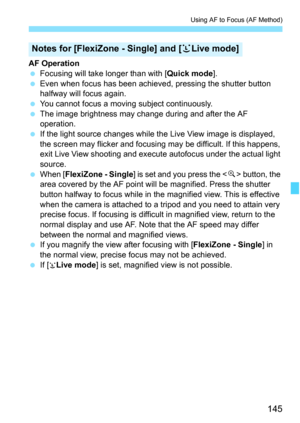 Page 145145
Using AF to Focus (AF Method)
AF Operation
 Focusing will take longer than with [Quick mode].
 Even when focus has been achieved, pressing the shutter button 
halfway will focus again.
 You cannot focus a moving subject continuously.
 The image brightness may change during and after the AF 
operation.
 If the light source changes while the Live View image is displayed, 
the screen may flicker and focusing may be difficult. If this happens, 
exit Live View shooting and execute autofocus under the...