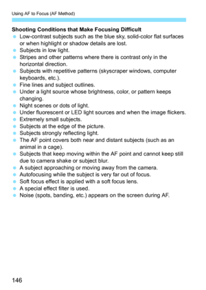 Page 146Using AF to Focus (AF Method)
146
Shooting Conditions that Make Focusing Difficult
 Low-contrast subjects such as the blue sky, solid-color flat surfaces 
or when highlight or shadow details are lost.
 Subjects in low light.
 Stripes and other patterns where there is contrast only in the 
horizontal direction.
 Subjects with repetitive patterns (skyscraper windows, computer 
keyboards, etc.).
 Fine lines and subject outlines.
 Under a light source whose brightness, color, or pattern keeps 
changing....