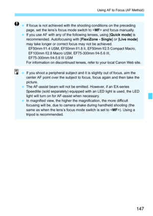 Page 147147
Using AF to Focus (AF Method)
 If focus is not achieved with the shooting conditions on the preceding 
page, set the lens’s focus mode switch to  and focus manually.
 If you use AF with any of the following lenses, using [Quick mode] is 
recommended. Autofocusing with [FlexiZone - Single] or [Live mode] 
may take longer or correct focus may not be achieved.
EF50mm f/1.4 USM, EF50mm f/1.8 II, EF50mm f/2.5 Compact Macro, 
EF100mm f/2.8 Macro USM, EF75-300mm f/4-5.6 III, 
EF75-300mm f/4-5.6 III USM
For...
