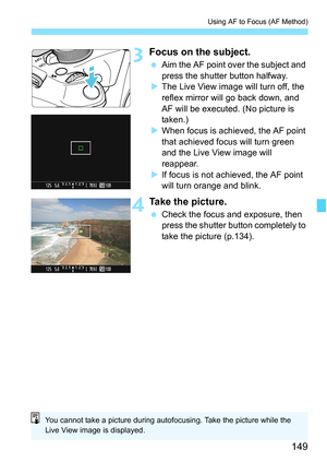 Page 149149
Using AF to Focus (AF Method)
3Focus on the subject.
 Aim the AF point over the subject and 
press the shutter button halfway.
XThe Live View image will turn off, the 
reflex mirror will go back down, and 
AF will be executed. (No picture is 
taken.)
XWhen focus is achieved, the AF point 
that achieved focus will turn green 
and the Live View image will 
reappear.
XIf focus is not achieved, the AF point 
will turn orange and blink.
4Take the picture.
 Check the focus and exposure, then 
press the...