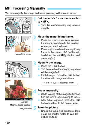 Page 150150
You can magnify the image and focus precisely with manual focus.
1Set the lens’s focus mode switch 
to .
 Turn the lens’s focusing ring to focus 
roughly.
2Move the magnifying frame.
 Press the  cross keys to move 
the magnifying frame to the position 
where you want to focus.
 Press  to return the magnifying 
frame to the center. (If C.Fn-9 is set, 
hold down the  button and 
press .)
3Magnify the image.
 Press the  button.
XThe area within the magnifying frame 
will be magnified.
 Each time you...