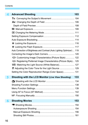 Page 16Contents
16
6
4
5
Advanced Shooting 103
s: Conveying the Subject’s Movement ..................................... 104
f: Changing the Depth of Field ................................................ 106
Depth of Field Preview............................................................... 108
a: Manual Exposure ................................................................... 109
q Changing the Metering Mode ................................................. 111
Setting Exposure Compensation...