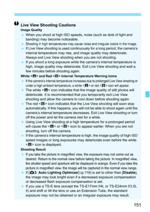 Page 151151
Live View Shooting CautionsImage Quality When you shoot at high ISO speeds, noise (such as dots of light and 
banding) may become noticeable.
 
Shooting in high temperatures may cause noise and irregular colors in the image. If Live View shooting is used continuously for a long period, the camera’s 
internal temperature may rise, and image quality may deteriorate. 
Always exit Live View shooting when you are not shooting.
 If you shoot a long exposure while the camera’s internal temperature is 
high,...