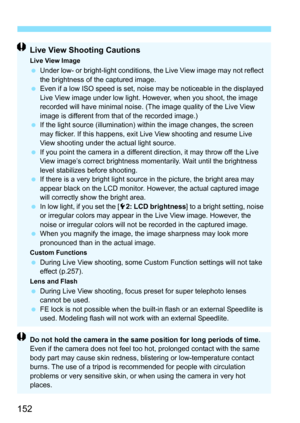 Page 152152
Live View Shooting Cautions
Live View Image Under low- or bright-light conditions, the Live View image may not reflect 
the brightness of the captured image.
 Even if a low ISO speed is set, noise may be noticeable in the displayed 
Live View image under low light. However, when you shoot, the image 
recorded will have minimal noise. (The image quality of the Live View 
image is different from that of the recorded image.)
 If the light source (illumination) within the image changes, the screen 
may...