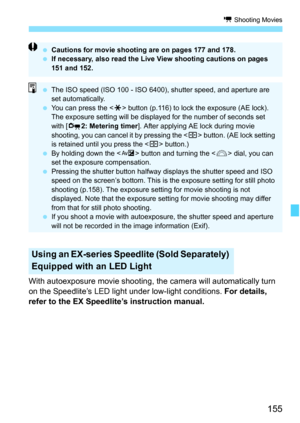 Page 155155
k Shooting Movies
With autoexposure movie shooting, the camera will automatically turn 
on the Speedlite’s LED light under low-light conditions. For details, 
refer to the EX Speedlite’s instruction manual.
Using an EX-series Speedlite (Sold Separately) 
Equipped with an LED Light
 Cautions for movie shooting are on pages 177 and 178.
 If necessary, also read the Live View shooting cautions on pages 
151 and 152.
 The ISO speed (ISO 100 - ISO 6400), shutter speed, and aperture are 
set...