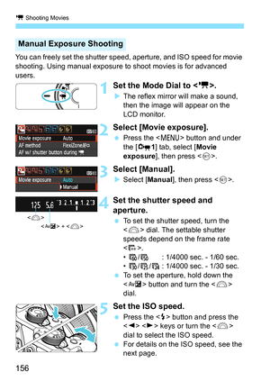 Page 156k Shooting Movies
156
You can freely set the shutter speed, aperture, and ISO speed for movie 
shooting. Using manual exposure to shoot movies is for advanced 
users.
1Set the Mode Dial to .
XThe reflex mirror will make a sound, 
then the image will appear on the 
LCD monitor.
2Select [Movie exposure].
 Press the  button and under 
the [Z1] tab, select [Movie 
exposure], then press .
3Select [Manual].
XSelect [Manual], then press .
4Set the shutter speed and 
aperture.
 To set the shutter speed, turn the...