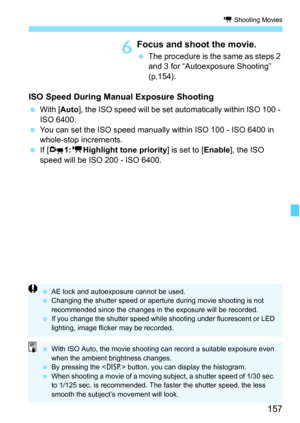 Page 157157
k Shooting Movies
6Focus and shoot the movie.
 The procedure is the same as steps 2 
and 3 for “Autoexposure Shooting” 
(p.154).
ISO Speed During Manual Exposure Shooting
 With [Auto], the ISO speed will be set automatically within ISO 100 - 
ISO 6400.
 You can set the ISO speed manually within ISO 100 - ISO 6400 in 
whole-stop increments.
 If [Z1:kHighlight tone priority] is set to [Enable], the ISO 
speed will be ISO 200 - ISO 6400.
 AE lock and autoexposure cannot be used.
 Changing the shutter...