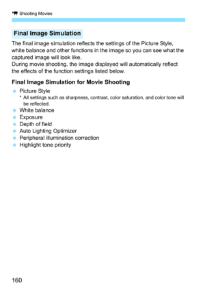 Page 160k Shooting Movies
160
The final image simulation reflects the settings of the Picture Style, 
white balance and other functions in the image so you can see what the 
captured image will look like.
During movie shooting, the image displayed will automatically reflect 
the effects of the function settings listed below.
Final Image Simulation for Movie Shooting
 Picture Style* All settings such as sharpness, contrast, color saturation, and color tone will 
be reflected.
 White balance
 Exposure
 Depth of...