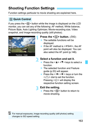 Page 163163
Function settings particular to movie shooting are explained here.
If you press the  button while the image is displayed on the LCD 
monitor, you can set any of the following: AF method, White balance, 
Picture Style, Auto Lighting Optimizer, Movie-recording size, Video 
snapshot, and Image-recording quality (still photos).
1Press the  button. (7)
XThe settable functions will be 
displayed.
 If the AF method is , the AF 
point will also be displayed. You can 
also select the AF point (p.148).
2Select...