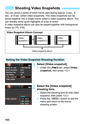 Page 166166
You can shoot a series of short movie clips lasting approx. 2 sec., 4 
sec., or 8 sec. called video snapshots. The video snapshots can be 
joined together into a single movie called a video snapshot album. You 
can thereby show quick highlights of a trip or event.
A video snapshot album can also be played together with background 
music (p.170, 215).
1Select [Video snapshot].
 Under the [Z2] tab, select [Video 
snapshot], then press .
2Select the [Video snapshot] 
shooting time.
 Select the shooting...