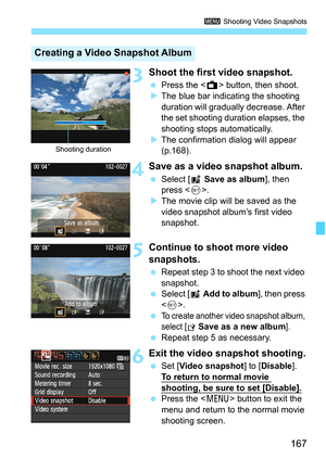 Page 167167
3 Shooting Video Snapshots
3Shoot the first video snapshot.
 Press the  button, then shoot.
XThe blue bar indicating the shooting 
duration will gradually decrease. After 
the set shooting duration elapses, the 
shooting stops automatically.
XThe confirmation dialog will appear 
(p.168).
4Save as a video snapshot album.
 Select [J Save as album], then 
press .
XThe movie clip will be saved as the 
video snapshot album’s first video 
snapshot.
5Continue to shoot more video 
snapshots.
 Repeat step 3...