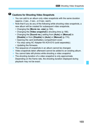 Page 169169
3 Shooting Video Snapshots
Cautions for Shooting Video Snapshots
 You can add to an album only video snapshots with the same duration 
(approx. 2 sec., 4 sec., or 8 sec. each).
 Note that if you do any of the following while shooting video snapshots, a 
new album will be created for subsequent video snapshots.
• Changing the [Movie rec. size] (p.164).
• Changing the [Video snapshot]’s shooting time (p.166).
• Changing the [Sound rec.] setting from [Auto] or [Manual] to 
[Disable] or from [Disable] to...