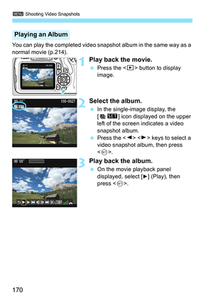 Page 1703 Shooting Video Snapshots
170
You can play the completed video snapshot album in the same way as a 
normal movie (p.214).
1Play back the movie.
 Press the  button to display 
image.
2Select the album.
 In the single-image display, the 
[s] icon displayed on the upper 
left of the screen indicates a video 
snapshot album.
 Press the   keys to select a 
video snapshot album, then press 
.
3Play back the album.
 On the movie playback panel 
displayed, select [
7] (Play), then 
press .
Playing an Album 