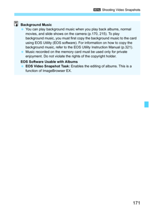 Page 171
171
3 Shooting Video Snapshots
Background Music
 You can play background music when you play back albums, normal 
movies, and slide shows on the camera (p.170, 215). To play 
background music, you must first copy the background music to the card 
using EOS Utility (EOS software). Fo r information on how to copy the 
background music, refer to the EOS Utility Instruction Manual (p.321).
  Music recorded on the memory card must be used only for private 
enjoyment. Do not violate the rights of the...