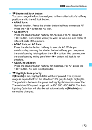 Page 173173
3 Menu Function Settings
 kShutter/AE lock button
You can change the function assigned to the shutter button’s halfway 
position and to the AE lock button.
•AF/AE lock:
Normal function. Press the shutter button halfway to execute AF. 
Press the  button for AE lock.
• AE lock/AF:
Press the shutter button halfway for AE lock. For AF, press the 
 button. Convenient when you want to focus on, and meter at 
different parts of the picture.
• AF/AF lock, no AE lock:
Press the shutter button halfway to...