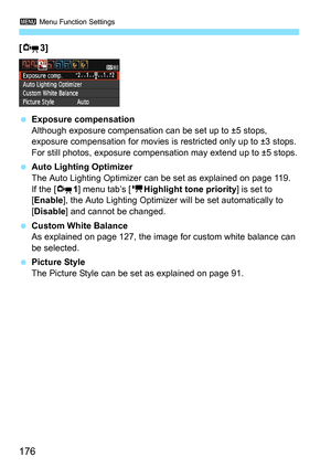 Page 1763 Menu Function Settings
176
[Z3] 
 Exposure compensation
Although exposure compensation can be set up to ±5 stops, 
exposure compensation for movies is restricted only up to ±3 stops. 
For still photos, exposure compensation may extend up to ±5 stops.
 Auto Lighting Optimizer
The Auto Lighting Optimizer can be set as explained on page 119.
If the [Z1] menu tab’s [kHighlight tone priority] is set to 
[Enable], the Auto Lighting Optimizer will be set automatically to 
[Disable] and cannot be changed....