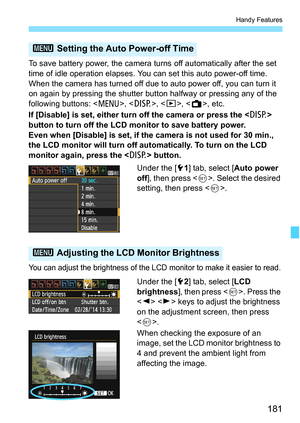 Page 181181
Handy Features
To save battery power, the camera turns off automatically after the set 
time of idle operation elapses. You can set this auto power-off time. 
When the camera has turned off due to auto power off, you can turn it 
on again by pressing the shutter button halfway or pressing any of the 
following buttons: , , , , etc.
If [Disable] is set, either turn off the camera or press the  
button to turn off the LCD monitor to save battery power.
Even when [Disable] is set, if the camera is not...