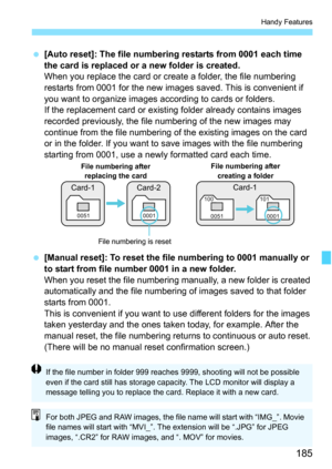 Page 185185
Handy Features
 [Auto reset]: The file numbering restarts from 0001 each time 
the card is replaced or a new folder is created.
When you replace the card or create a folder, the file numbering 
restarts from 0001 for the new images saved. This is convenient if 
you want to organize images according to cards or folders.
If the replacement card or existing folder already contains images 
recorded previously, the file numbering of the new images may 
continue from the file numbering of the existing...