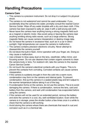 Page 2020
Camera Care This camera is a precision instrument. Do not drop it or subject it to physical 
shock.
 The camera is not waterproof and cannot be used underwater. If you 
accidentally drop the camera into water, promptly consult the nearest Canon 
Service Center. Wipe off any water droplets with a dry and clean cloth. If the 
camera has been exposed to salty air, wipe it with a well-wrung wet cloth.
 Never leave the camera near anything having a strong magnetic field such 
as a magnet or electric motor....